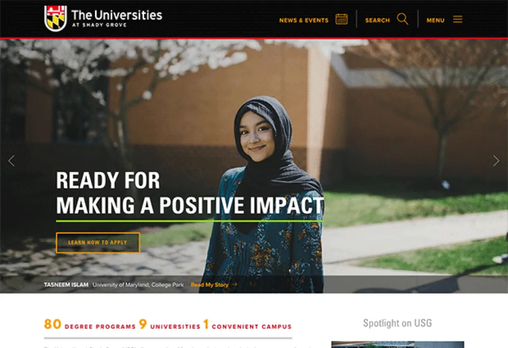 Home page for The Universities at Shady Grove shows a black menu bar at the top with the USG logo on the far left and three categories justified to the right which are"news and events," "search," and "menu." The middle of the page features a large image of a woman smiling  and the campus landscape in the background. The words "Ready for making a positive impact" with a button for "Learn How to Apply" across the bottom of the image. Below this is a stats list and "Spotlight on USG."